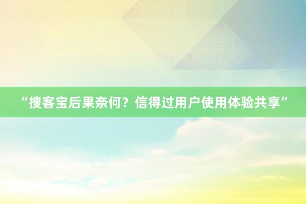 “搜客宝后果奈何？信得过用户使用体验共享”